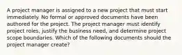 A project manager is assigned to a new project that must start immediately. No formal or approved documents have been authored for the project. The project manager must identify project roles, justify the business need, and determine project scope boundaries. Which of the following documents should the project manager create?