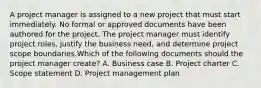 A project manager is assigned to a new project that must start immediately. No formal or approved documents have been authored for the project. The project manager must identify project roles, justify the business need, and determine project scope boundaries.Which of the following documents should the project manager create? A. Business case B. Project charter C. Scope statement D. Project management plan