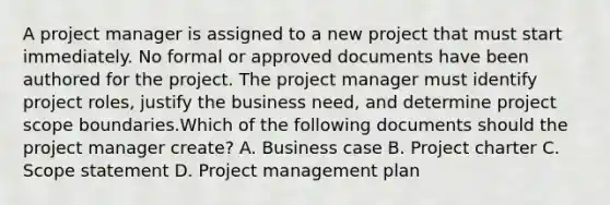 A project manager is assigned to a new project that must start immediately. No formal or approved documents have been authored for the project. The project manager must identify project roles, justify the business need, and determine project scope boundaries.Which of the following documents should the project manager create? A. Business case B. Project charter C. Scope statement D. Project management plan