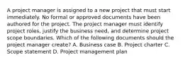 A project manager is assigned to a new project that must start immediately. No formal or approved documents have been authored for the project. The project manager must identify project roles, justify the business need, and determine project scope boundaries. Which of the following documents should the project manager create? A. Business case B. Project charter C. Scope statement D. Project management plan