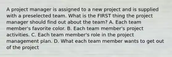 A project manager is assigned to a new project and is supplied with a preselected team. What is the FIRST thing the project manager should find out about the team? A. Each team member's favorite color. B. Each team member's project activities. C. Each team member's role in the <a href='https://www.questionai.com/knowledge/knITbRryhO-project-management' class='anchor-knowledge'>project management</a> plan. D. What each team member wants to get out of the project