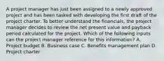 A project manager has just been assigned to a newly approved project and has been tasked with developing the first draft of the project charter. To better understand the financials, the project manager decides to review the net present value and payback period calculated for the project. Which of the following inputs can the project manager reference for this information? A. Project budget B. Business case C. Benefits management plan D. Project charter