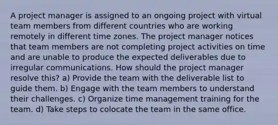 A project manager is assigned to an ongoing project with virtual team members from different countries who are working remotely in different time zones. The project manager notices that team members are not completing project activities on time and are unable to produce the expected deliverables due to irregular communications. How should the project manager resolve this? a) Provide the team with the deliverable list to guide them. b) Engage with the team members to understand their challenges. c) Organize time management training for the team. d) Take steps to colocate the team in the same office.