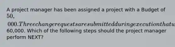 A project manager has been assigned a project with a Budget of 50,000. Three change requests are submitted during execution that will increase the overall project cost to60,000. Which of the following steps should the project manager perform NEXT?