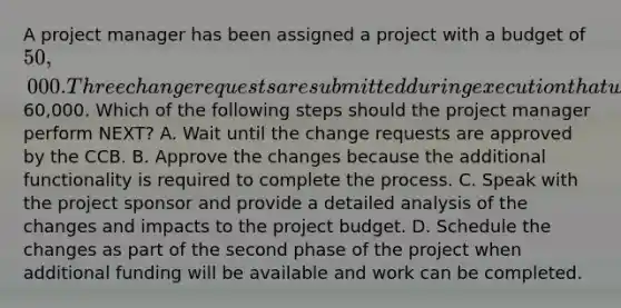 A project manager has been assigned a project with a budget of 50,000. Three change requests are submitted during execution that will increase the overall project cost to60,000. Which of the following steps should the project manager perform NEXT? A. Wait until the change requests are approved by the CCB. B. Approve the changes because the additional functionality is required to complete the process. C. Speak with the project sponsor and provide a detailed analysis of the changes and impacts to the project budget. D. Schedule the changes as part of the second phase of the project when additional funding will be available and work can be completed.