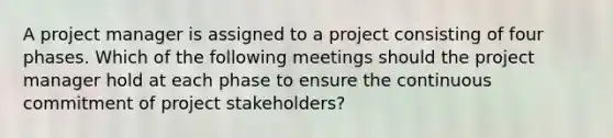 A project manager is assigned to a project consisting of four phases. Which of the following meetings should the project manager hold at each phase to ensure the continuous commitment of project stakeholders?