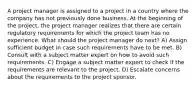 A project manager is assigned to a project in a country where the company has not previously done business. At the beginning of the project, the project manager realizes that there are certain regulatory requirements for which the project team has no experience. What should the project manager do next? A) Assign sufficient budget in case such requirements have to be met. B) Consult with a subject matter expert on how to avoid such requirements. C) Engage a subject matter expert to check if the requirements are relevant to the project. D) Escalate concerns about the requirements to the project sponsor.