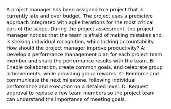 A project manager has been assigned to a project that is currently late and over budget. The project uses a predictive approach integrated with agile iterations for the most critical part of the scope. During the project assessment, the project manager notices that the team is afraid of making mistakes and is seeking individual recognition, while lacking accountability. How should the project manager improve productivity? A: Develop a performance management plan for each project team member and share the performance results with the team. B: Enable collaboration, create common goals, and celebrate group achievements, while providing group rewards. C: Reinforce and communicate the next milestone, following individual performance and execution on a detailed level. D: Request approval to replace a few team members so the project team can understand the importance of meeting goals.