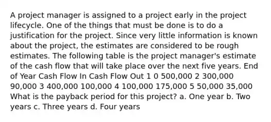 A project manager is assigned to a project early in the project lifecycle. One of the things that must be done is to do a justification for the project. Since very little information is known about the project, the estimates are considered to be rough estimates. The following table is the project manager's estimate of the cash flow that will take place over the next five years. End of Year Cash Flow In Cash Flow Out 1 0 500,000 2 300,000 90,000 3 400,000 100,000 4 100,000 175,000 5 50,000 35,000 What is the payback period for this project? a. One year b. Two years c. Three years d. Four years