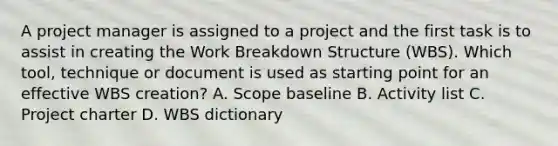 A project manager is assigned to a project and the first task is to assist in creating the Work Breakdown Structure (WBS). Which tool, technique or document is used as starting point for an effective WBS creation? A. Scope baseline B. Activity list C. Project charter D. WBS dictionary