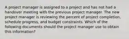 A project manager is assigned to a project and has not had a handover meeting with the previous project manager. The new project manager is reviewing the percent of project completion, schedule progress, and budget constraints. Which of the following documents should the project manager use to obtain this information?