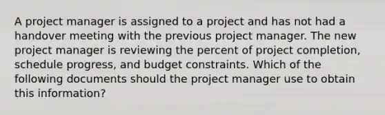 A project manager is assigned to a project and has not had a handover meeting with the previous project manager. The new project manager is reviewing the percent of project completion, schedule progress, and budget constraints. Which of the following documents should the project manager use to obtain this information?