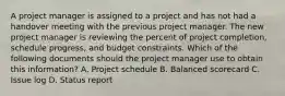 A project manager is assigned to a project and has not had a handover meeting with the previous project manager. The new project manager is reviewing the percent of project completion, schedule progress, and budget constraints. Which of the following documents should the project manager use to obtain this information? A. Project schedule B. Balanced scorecard C. Issue log D. Status report