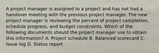 A project manager is assigned to a project and has not had a handover meeting with the previous project manager. The new project manager is reviewing the percent of project completion, schedule progress, and budget constraints. Which of the following documents should the project manager use to obtain this information? A. Project schedule B. Balanced scorecard C. Issue log D. Status report