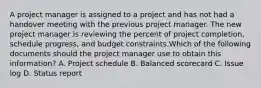 A project manager is assigned to a project and has not had a handover meeting with the previous project manager. The new project manager is reviewing the percent of project completion, schedule progress, and budget constraints.Which of the following documents should the project manager use to obtain this information? A. Project schedule B. Balanced scorecard C. Issue log D. Status report