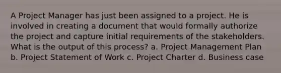 A Project Manager has just been assigned to a project. He is involved in creating a document that would formally authorize the project and capture initial requirements of the stakeholders. What is the output of this process? a. Project Management Plan b. Project Statement of Work c. Project Charter d. Business case