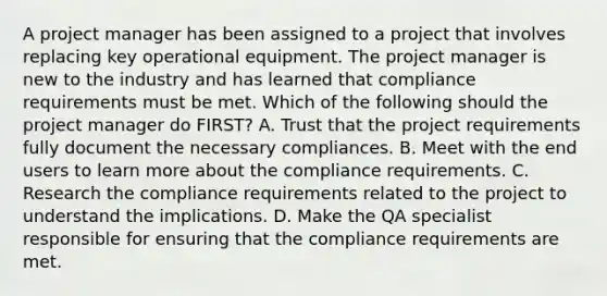 A project manager has been assigned to a project that involves replacing key operational equipment. The project manager is new to the industry and has learned that compliance requirements must be met. Which of the following should the project manager do FIRST? A. Trust that the project requirements fully document the necessary compliances. B. Meet with the end users to learn more about the compliance requirements. C. Research the compliance requirements related to the project to understand the implications. D. Make the QA specialist responsible for ensuring that the compliance requirements are met.