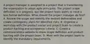 A project manager is assigned to a project that is transitioning the organization to adopt agile principles. The project scope definition is in progress, but the project team wants to have a less formal definition. What should the project manager do first? A. Review the scope and identify the desired deliverables and create contingency plans for identified risks. B. Organize a workshop with the product owner and project team to create a product backlog and acceptance criteria. C. Create a communications website to share scope definition and product backlog with the project team. D. Meet with the project team to identify the mandatory requirements.