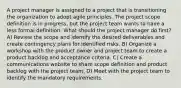 A project manager is assigned to a project that is transitioning the organization to adopt agile principles. The project scope definition is in progress, but the project team wants to have a less formal definition. What should the project manager do first? A) Review the scope and identify the desired deliverables and create contingency plans for identified risks. B) Organize a workshop with the product owner and project team to create a product backlog and acceptance criteria. C) Create a communications website to share scope definition and product backlog with the project team. D) Meet with the project team to identify the mandatory requirements.