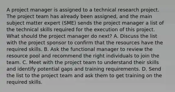 A project manager is assigned to a technical research project. The project team has already been assigned, and the main subject matter expert (SME) sends the project manager a list of the technical skills required for the execution of this project. What should the project manager do next? A. Discuss the list with the project sponsor to confirm that the resources have the required skills. B. Ask the functional manager to review the resource pool and recommend the right individuals to join the team. C. Meet with the project team to understand their skills and identify potential gaps and training requirements. D. Send the list to the project team and ask them to get training on the required skills.