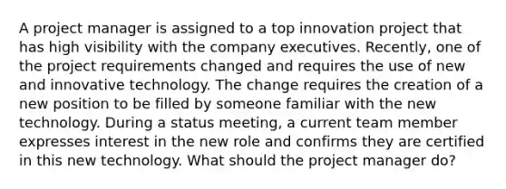 A project manager is assigned to a top innovation project that has high visibility with the company executives. Recently, one of the project requirements changed and requires the use of new and innovative technology. The change requires the creation of a new position to be filled by someone familiar with the new technology. During a status meeting, a current team member expresses interest in the new role and confirms they are certified in this new technology. What should the project manager do?