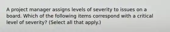 A project manager assigns levels of severity to issues on a board. Which of the following items correspond with a critical level of severity? (Select all that apply.)