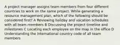 A project manager assigns team members from four different countries to work on the same project. While generating a resource management plan, which of the following should be considered first? A Reviewing holiday and vacation schedules with all team members B Discussing the project timeline and milestones C Locating each employee on the map in the office D Understanding the international country code of all team members