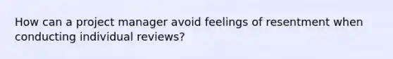 How can a project manager avoid feelings of resentment when conducting individual reviews?