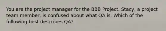 You are the project manager for the BBB Project. Stacy, a project team member, is confused about what QA is. Which of the following best describes QA?