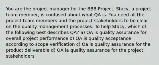 You are the project manager for the BBB Project. Stacy, a project team member, is confused about what QA is. You need all the project team members and the project stakeholders to be clear on the quality management processes. To help Stacy, which of the following best describes QA? a) QA is quality assurance for overall project performance b) QA is quality acceptance according to scope verification c) Qa is quality assurance for the product deliverable d) QA ia quality assurance for the project stakeholders