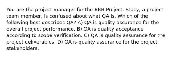 You are the project manager for the BBB Project. Stacy, a project team member, is confused about what QA is. Which of the following best describes QA? A) QA is quality assurance for the overall project performance. B) QA is quality acceptance according to scope verification. C) QA is quality assurance for the project deliverables. D) QA is quality assurance for the project stakeholders.