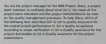 You are the project manager for the BBB Project. Stacy, a project team member, is confused about what QA is. You need all the project team members and the project stakeholders to be clear on the quality management processes. To help Stacy, which of the following best describes QA? a) QA is quality assurance for the overall project performance b) QA is quality acceptance according to scope verification c) QA is Quality assurance for the project deliverable d) QA is Quality assurance for the project stakeholders