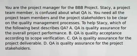 You are the project manager for the BBB Project. Stacy, a project team member, is confused about what QA is. You need all the project team members and the project stakeholders to be clear on the quality management processes. To help Stacy, which of the following best describes QA? A. QA is quality assurance for the overall project performance. B. QA is quality acceptance according to scope verification. C. QA is quality assurance for the project deliverable. D. QA is quality assurance for the project stakeholders.