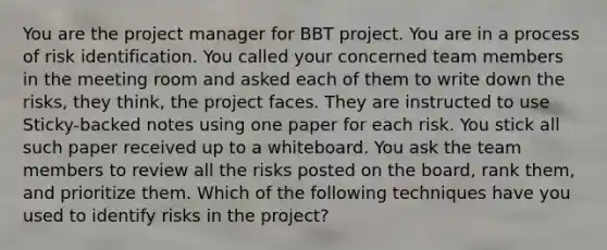 You are the project manager for BBT project. You are in a process of risk identification. You called your concerned team members in the meeting room and asked each of them to write down the risks, they think, the project faces. They are instructed to use Sticky-backed notes using one paper for each risk. You stick all such paper received up to a whiteboard. You ask the team members to review all the risks posted on the board, rank them, and prioritize them. Which of the following techniques have you used to identify risks in the project?