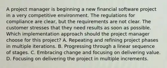 A project manager is beginning a new financial software project in a very competitive environment. The regulations for compliance are clear, but the requirements are not clear. The customer stresses that they need results as soon as possible. Which implementation approach should the project manager choose for this project? A. Repeating and refining project phases in multiple iterations. B. Progressing through a linear sequence of stages. C. Embracing change and focusing on delivering value. D. Focusing on delivering the project in multiple increments.