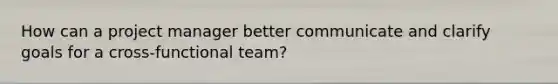 How can a project manager better communicate and clarify goals for a cross-functional team?