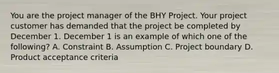 You are the project manager of the BHY Project. Your project customer has demanded that the project be completed by December 1. December 1 is an example of which one of the following? A. Constraint B. Assumption C. Project boundary D. Product acceptance criteria