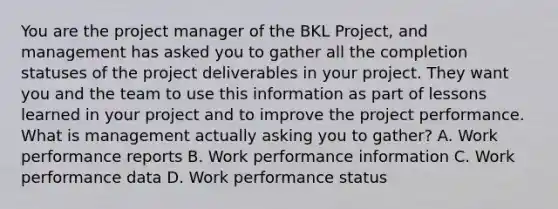 You are the project manager of the BKL Project, and management has asked you to gather all the completion statuses of the project deliverables in your project. They want you and the team to use this information as part of lessons learned in your project and to improve the project performance. What is management actually asking you to gather? A. Work performance reports B. Work performance information C. Work performance data D. Work performance status