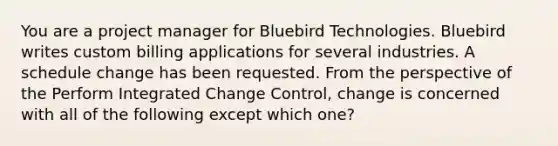 You are a project manager for Bluebird Technologies. Bluebird writes custom billing applications for several industries. A schedule change has been requested. From the perspective of the Perform Integrated Change Control, change is concerned with all of the following except which one?