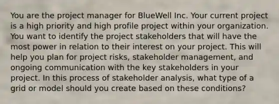 You are the project manager for BlueWell Inc. Your current project is a high priority and high profile project within your organization. You want to identify the project stakeholders that will have the most power in relation to their interest on your project. This will help you plan for project risks, stakeholder management, and ongoing communication with the key stakeholders in your project. In this process of stakeholder analysis, what type of a grid or model should you create based on these conditions?