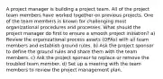 A project manager is building a project team. All of the project team members have worked together on previous projects. One of the team members is known for challenging most organizational procedures and processes. What should the project manager do first to ensure a smooth project initiation? a) Review the organizational process assets (OPAs) with all team members and establish ground rules. b) Ask the project sponsor to define the ground rules and share them with the team members. c) Ask the project sponsor to replace or remove the troubled team member. d) Set up a meeting with the team members to review the project management plan.