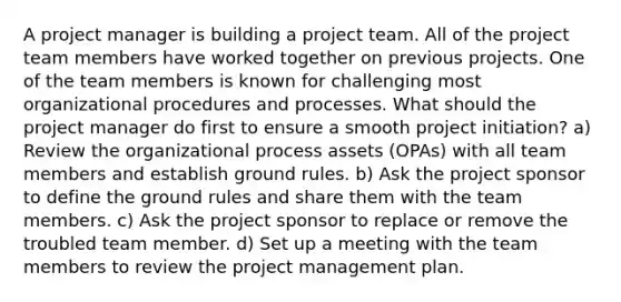 A project manager is building a project team. All of the project team members have worked together on previous projects. One of the team members is known for challenging most organizational procedures and processes. What should the project manager do first to ensure a smooth project initiation? a) Review the organizational process assets (OPAs) with all team members and establish ground rules. b) Ask the project sponsor to define the ground rules and share them with the team members. c) Ask the project sponsor to replace or remove the troubled team member. d) Set up a meeting with the team members to review the project management plan.