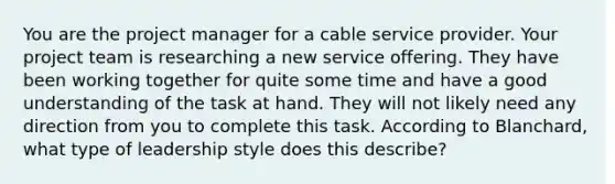 You are the project manager for a cable service provider. Your project team is researching a new service offering. They have been working together for quite some time and have a good understanding of the task at hand. They will not likely need any direction from you to complete this task. According to Blanchard, what type of leadership style does this describe?