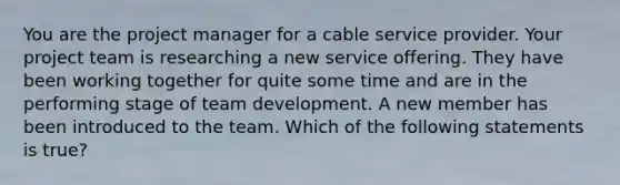 You are the project manager for a cable service provider. Your project team is researching a new service offering. They have been working together for quite some time and are in the performing stage of team development. A new member has been introduced to the team. Which of the following statements is true?