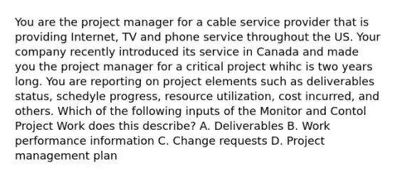 You are the project manager for a cable service provider that is providing Internet, TV and phone service throughout the US. Your company recently introduced its service in Canada and made you the project manager for a critical project whihc is two years long. You are reporting on project elements such as deliverables status, schedyle progress, resource utilization, cost incurred, and others. Which of the following inputs of the Monitor and Contol Project Work does this describe? A. Deliverables B. Work performance information C. Change requests D. Project management plan