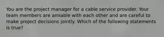 You are the project manager for a cable service provider. Your team members are amiable with each other and are careful to make project decisions jointly. Which of the following statements is true?