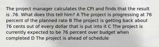 The project manager calculates the CPI and finds that the result is .76. What does this tell him? A The project is progressing at 76 percent of the planned rate B The project is getting back about 76 cents out of every dollar that is put into it C The project is currently expected to be 76 percent over budget when completed D The project is ahead of schedule