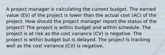 A project manager is calculating the current budget. The earned value (EV) of the project is lower than the actual cost (AC) of the project. How should the project manager report the status of the project? The project is within budget and within schedule. The project is at risk as the cost variance (CV) is negative. The project is within budget but is delayed. The project is tracking well as the cost variance (CV) is negative.