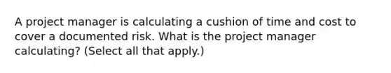 A project manager is calculating a cushion of time and cost to cover a documented risk. What is the project manager calculating? (Select all that apply.)