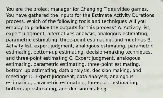 You are the project manager for Changing Tides video games. You have gathered the inputs for the Estimate Activity Durations process. Which of the following tools and techniques will you employ to produce the outputs for this process? A. Activity list, expert judgment, alternatives analysis, analogous estimating, parametric estimating, three-point estimating, and meetings B. Activity list, expert judgment, analogous estimating, parametric estimating, bottom-up estimating, decision-making techniques, and three-point estimating C. Expert judgment, analogous estimating, parametric estimating, three-point estimating, bottom-up estimating, data analysis, decision making, and meetings D. Expert judgment, data analysis, analogous estimating, parametric estimating, threepoint estimating, bottom-up estimating, and decision making